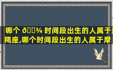 哪个 🌾 时间段出生的人属于摩羯座,哪个时间段出生的人属于摩羯座的人